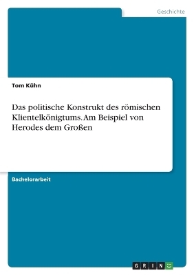 Das politische Konstrukt des rÃ¶mischen KlientelkÃ¶nigtums. Am Beispiel von Herodes dem GroÃen - Tom KÃ¼hn