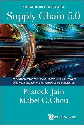 Supply Chain 5.0: The Next Generation Of Business Success Through Customer Centricity, Sustainability & Human Rights And Digitalization - Prateek Jain, Mabel Cheng-feng Chou