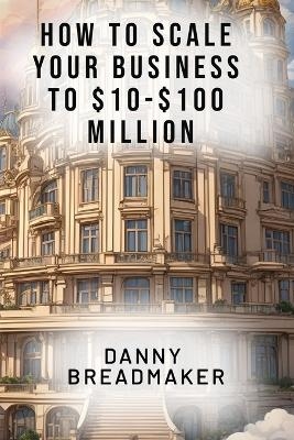 How to Scale Your Business to $10-$100 Million - Danny Breadmaker