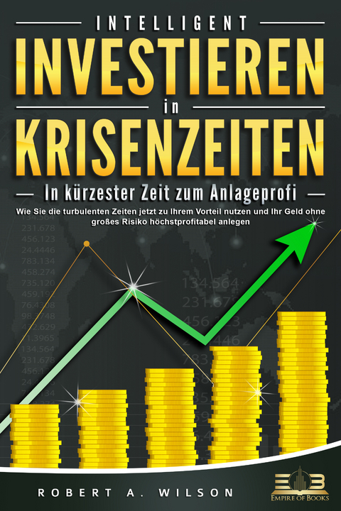 INTELLIGENT INVESTIEREN in Krisenzeiten - In kürzester Zeit zum Anlageprofi: Wie Sie die turbulenten Zeiten jetzt zu Ihrem Vorteil nutzen und Ihr Geld ohne großes Risiko höchstprofitabel anlegen - Robert A. Wilson