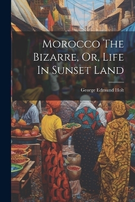 Morocco The Bizarre, Or, Life In Sunset Land - George Edmund Holt