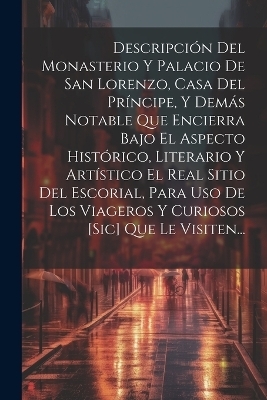 Descripción Del Monasterio Y Palacio De San Lorenzo, Casa Del Príncipe, Y Demás Notable Que Encierra Bajo El Aspecto Histórico, Literario Y Artístico El Real Sitio Del Escorial, Para Uso De Los Viageros Y Curiosos [sic] Que Le Visiten... -  Anonymous