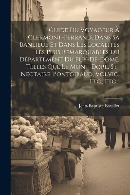 Guide Du Voyageur À Clermont-ferrand, Dans Sa Banlieue Et Dans Les Localités Les Plus Remarquables Du Département Du Puy-de-dôme, Telles Que Le Mont-dore, St-nectaire, Pontgibaud, Volvic, Etc., Etc... - Jean-Baptiste Bouillet