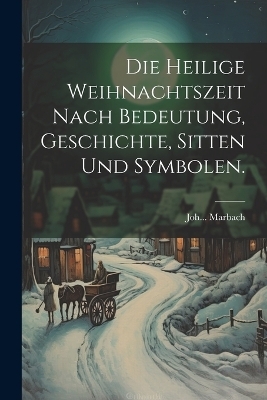 Die heilige Weihnachtszeit nach Bedeutung, Geschichte, Sitten und Symbolen. - Joh Marbach