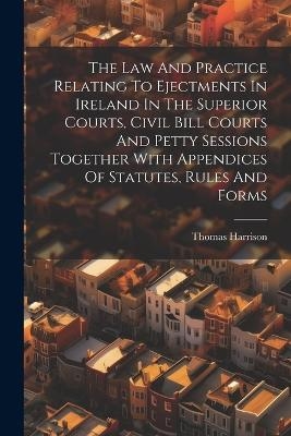 The Law And Practice Relating To Ejectments In Ireland In The Superior Courts, Civil Bill Courts And Petty Sessions Together With Appendices Of Statutes, Rules And Forms - Thomas Harrison