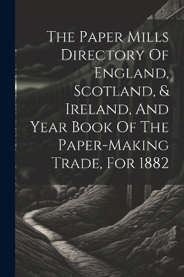 The Paper Mills Directory Of England, Scotland, & Ireland, And Year Book Of The Paper-making Trade, For 1882 -  Anonymous