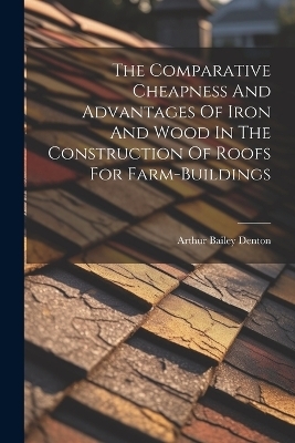 The Comparative Cheapness And Advantages Of Iron And Wood In The Construction Of Roofs For Farm-buildings - Arthur Bailey Denton