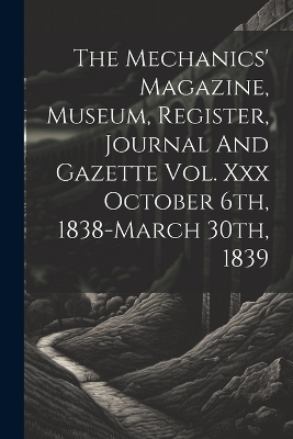 The Mechanics' Magazine, Museum, Register, Journal And Gazette Vol. Xxx October 6th, 1838-march 30th, 1839 -  Anonymous