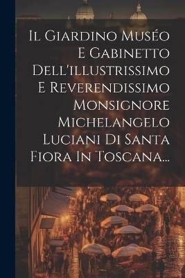 Il Giardino Muséo E Gabinetto Dell'illustrissimo E Reverendissimo Monsignore Michelangelo Luciani Di Santa Fiora In Toscana... -  Anonymous