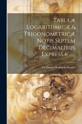 Tabulæ Logarithmicæ & Trigonometricæ Notis Septem Decimalibus Expressæ ...... - Ferdinand Rudolph Hassler