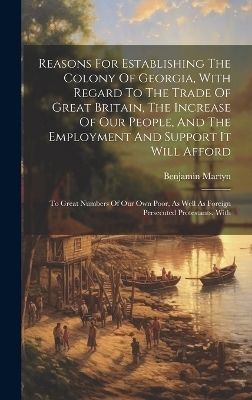 Reasons For Establishing The Colony Of Georgia, With Regard To The Trade Of Great Britain, The Increase Of Our People, And The Employment And Support It Will Afford - Benjamin Martyn