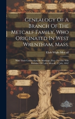 Genealogy Of A Branch Of The Metcalf Family, Who Originated In West Wrentham, Mass.; With Their Connections By Marriage, Prep. For The 90th Birthday Of Caleb Metcalf, 23 July, 1867 - Metcalf Eliab Wight