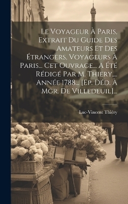 Le Voyageur À Paris, Extrait Du Guide Des Amateurs Et Des Étrangers, Voyageurs À Paris... Cet Ouvrage... A Été Rédigé Par M. Thiery, ... Année 1788... [ep. Déd. À Mgr. De Villedeuil]... - Luc-Vincent Thiéry