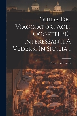 Guida Dei Viaggiatori Agli Oggetti Più Interessanti A Vedersi In Sicilia... - Francesco Ferrara