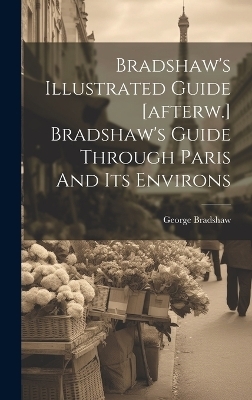 Bradshaw's Illustrated Guide [afterw.] Bradshaw's Guide Through Paris And Its Environs - George Bradshaw