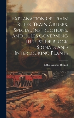 Explanation Of Train Rules, Train Orders, Special Instructions, And Rules Governing The Use Of Block Signals And Interlocking Plants - Otho William Brandt