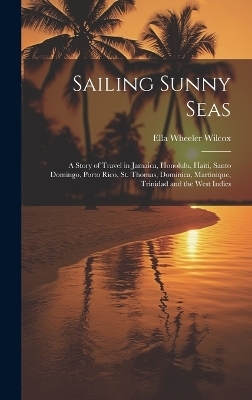 Sailing Sunny Seas; a Story of Travel in Jamaica, Honolulu, Haiti, Santo Domingo, Porto Rico, St. Thomas, Dominica, Martinique, Trinidad and the West Indies - Ella Wheeler 1850-1919 Wilcox