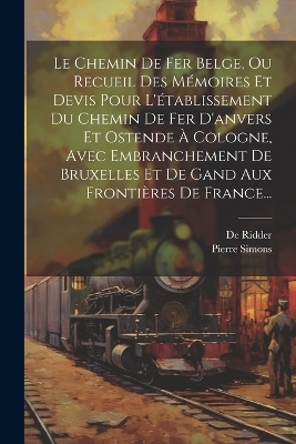 Le Chemin De Fer Belge, Ou Recueil Des Mémoires Et Devis Pour L'établissement Du Chemin De Fer D'anvers Et Ostende À Cologne, Avec Embranchement De Bruxelles Et De Gand Aux Frontières De France... - Pierre Simons, De Ridder