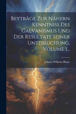 Beyträge Zur Nähern Kenntniss Des Galvanismus Und Der Resultate Seiner Untersuchung, Volume 1... - Johann Wilhelm Ritter