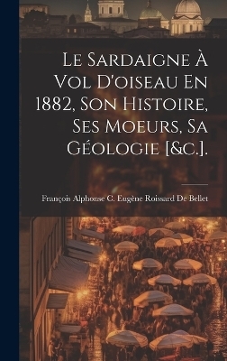 Le Sardaigne À Vol D'oiseau En 1882, Son Histoire, Ses Moeurs, Sa Géologie [&c.]. - 