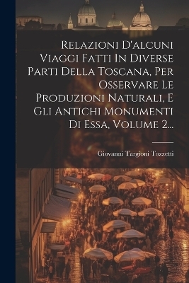 Relazioni D'alcuni Viaggi Fatti In Diverse Parti Della Toscana, Per Osservare Le Produzioni Naturali, E Gli Antichi Monumenti Di Essa, Volume 2... - Giovanni Targioni Tozzetti