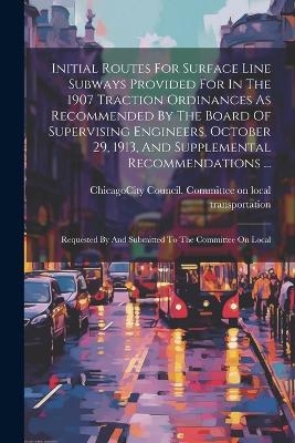 Initial Routes For Surface Line Subways Provided For In The 1907 Traction Ordinances As Recommended By The Board Of Supervising Engineers, October 29, 1913, And Supplemental Recommendations ... - 