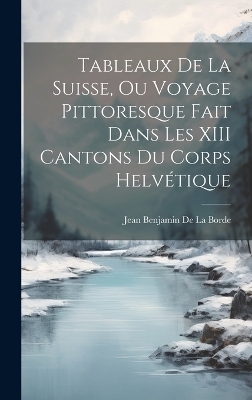 Tableaux De La Suisse, Ou Voyage Pittoresque Fait Dans Les XIII Cantons Du Corps Helvétique - Jean Benjamin De La Borde