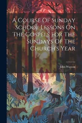 A Course Of Sunday School Lessons On The Gospels For The Sundays Of The Church's Year - John Watson