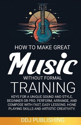 HOW TO MAKE GREAT MUSIC WITHOUT FORMAL TRAINING. Keys for a Unique Sound and Style, Beginner or Pro. Perform, Arrange, and Compose with Fast, Easy Lessons. Hone Playing Skills and Artistic Creativity - Ddj Publishing