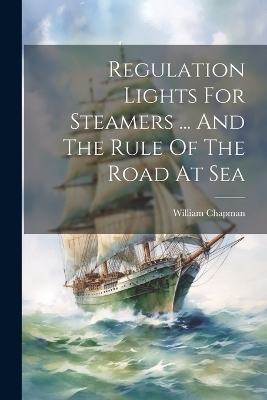 Regulation Lights For Steamers ... And The Rule Of The Road At Sea - William Chapman (Capt )