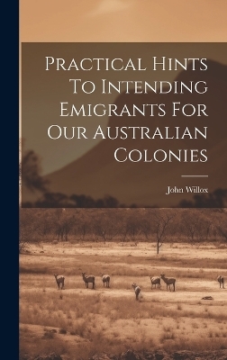 Practical Hints To Intending Emigrants For Our Australian Colonies - John Willox