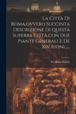 La Città Di Roma, ovvero Succinta Descrizione Di Questa Superba Città, con Due Piante Generali E De Xiv Rioni...... - Stephano Piale