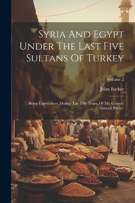 Syria And Egypt Under The Last Five Sultans Of Turkey - John Barker