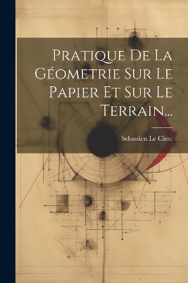 Pratique De La Géometrie Sur Le Papier Et Sur Le Terrain... - Sebastien Le Clerc