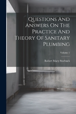 Questions And Answers On The Practice And Theory Of Sanitary Plumbing; Volume 1 - Robert Macy Starbuck