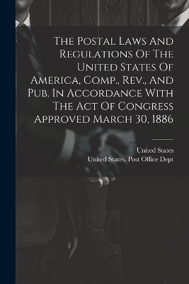 The Postal Laws And Regulations Of The United States Of America, Comp., Rev., And Pub. In Accordance With The Act Of Congress Approved March 30, 1886 - United States