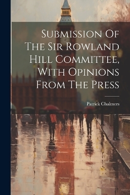 Submission Of The Sir Rowland Hill Committee, With Opinions From The Press - Patrick Chalmers