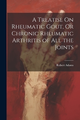 A Treatise On Rheumatic Gout, Or Chronic Rheumatic Arthritis of All the Joints - Robert Adams