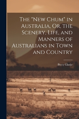 The "New Chum" in Australia, Or, the Scenery, Life, and Manners of Australians in Town and Country - Percy Clarke