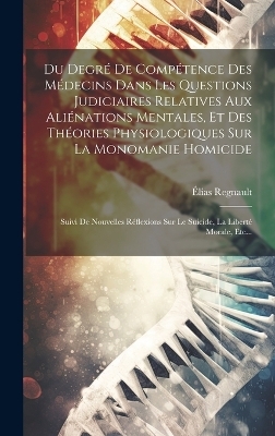 Du Degré De Compétence Des Médecins Dans Les Questions Judiciaires Relatives Aux Aliénations Mentales, Et Des Théories Physiologiques Sur La Monomanie Homicide - Élias Regnault