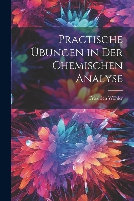 Practische Übungen in Der Chemischen Analyse - Friedrich Wöhler