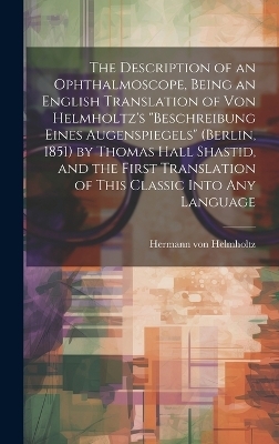 The Description of an Ophthalmoscope, Being an English Translation of von Helmholtz's "Beschreibung Eines Augenspiegels" (Berlin, 1851) by Thomas Hall Shastid, and the First Translation of This Classic Into any Language - Hermann von Helmholtz