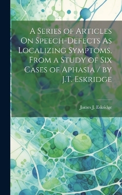 A Series of Articles On Speech-Defects As Localizing Symptoms, From a Study of Six Cases of Aphasia / by J.T. Eskridge - James J Eskridge