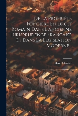 De La Propriété Foncière En Droit Romain Dans L'ancienne Jurisprudence Française Et Dans La Législation Moderne... - Henri Charlier