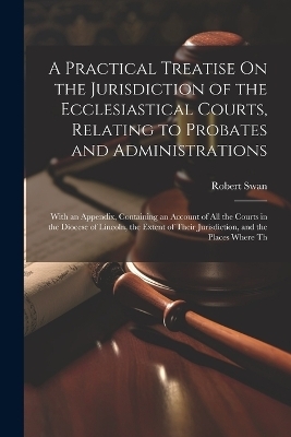 A Practical Treatise On the Jurisdiction of the Ecclesiastical Courts, Relating to Probates and Administrations - Robert Swan