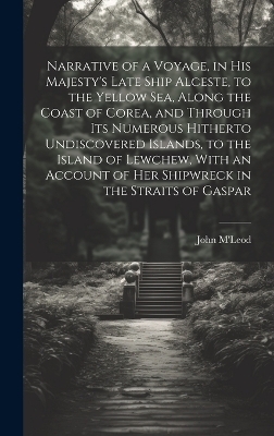 Narrative of a Voyage, in His Majesty's Late Ship Alceste, to the Yellow Sea, Along the Coast of Corea, and Through its Numerous Hitherto Undiscovered Islands, to the Island of Lewchew, With an Account of her Shipwreck in the Straits of Gaspar - John M'Leod