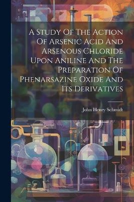 A Study Of The Action Of Arsenic Acid And Arsenous Chloride Upon Aniline And The Preparation Of Phenarsazine Oxide And Its Derivatives - John Henry Schmidt