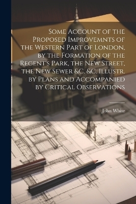 Some Account of the Proposed Improvemnts of the Western Part of London, by the Formation of the Regent's Park, the New Street, the New Sewer &c. &c. Illustr. by Plans and Accompanied by Critical Observations - John White