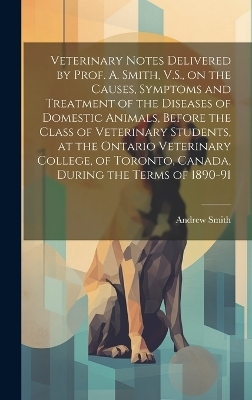 Veterinary Notes Delivered by Prof. A. Smith, V.S., on the Causes, Symptoms and Treatment of the Diseases of Domestic Animals, Before the Class of Veterinary Students, at the Ontario Veterinary College, of Toronto, Canada, During the Terms of 1890-91 - Andrew Smith