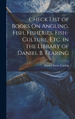 Check List of Books On Angling, Fish, Fisheries, Fish-Culture, Etc. in the Library of Daniel B. Fearing - Daniel Butler Fearing